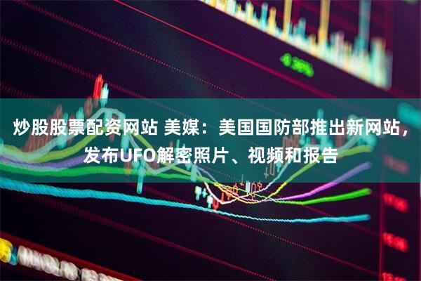 炒股股票配资网站 美媒：美国国防部推出新网站，发布UFO解密照片、视频和报告
