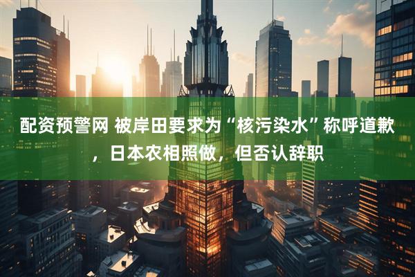配资预警网 被岸田要求为“核污染水”称呼道歉，日本农相照做，但否认辞职