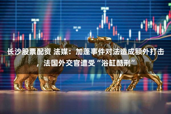 长沙股票配资 法媒：加蓬事件对法造成额外打击，法国外交官遭受“浴缸酷刑”