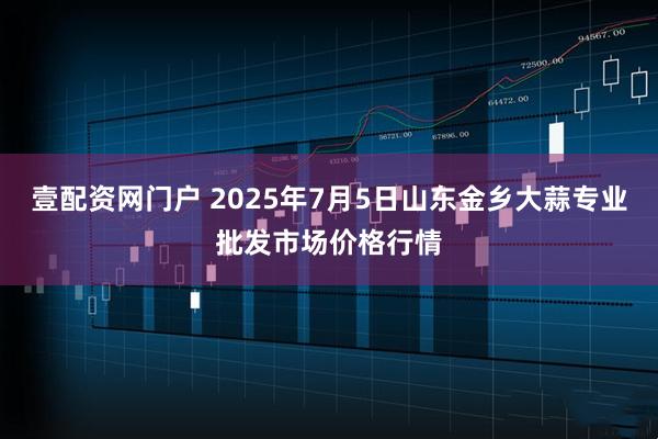 壹配资网门户 2025年7月5日山东金乡大蒜专业批发市场价格行情