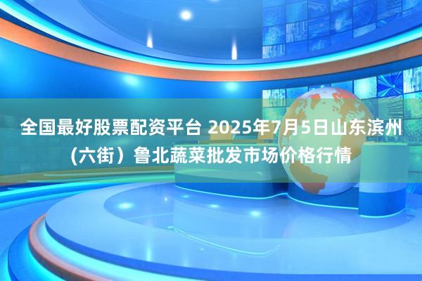 全国最好股票配资平台 2025年7月5日山东滨州(六街）鲁北蔬菜批发市场价格行情