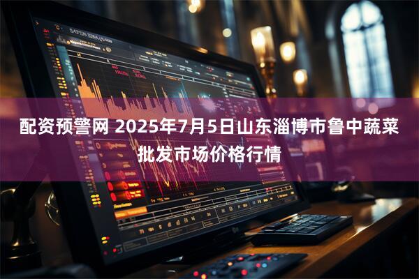 配资预警网 2025年7月5日山东淄博市鲁中蔬菜批发市场价格行情