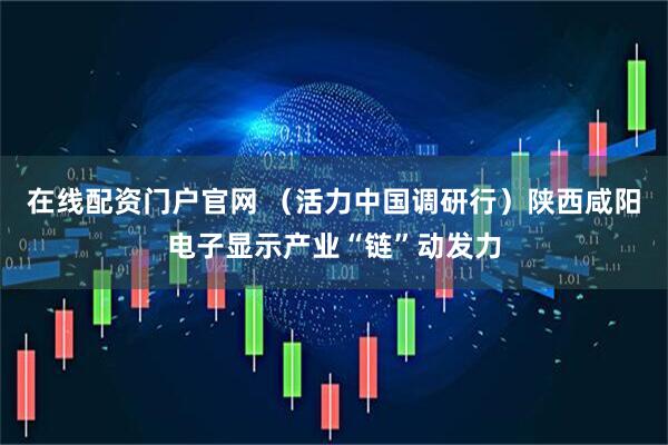 在线配资门户官网 （活力中国调研行）陕西咸阳电子显示产业“链”动发力