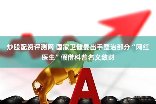炒股配资评测网 国家卫健委出手整治部分“网红医生”假借科普名义敛财