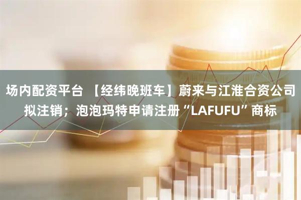 场内配资平台 【经纬晚班车】蔚来与江淮合资公司拟注销；泡泡玛特申请注册“LAFUFU”商标
