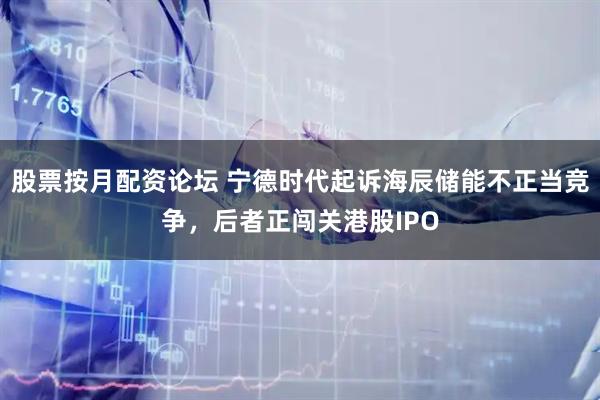 股票按月配资论坛 宁德时代起诉海辰储能不正当竞争，后者正闯关港股IPO