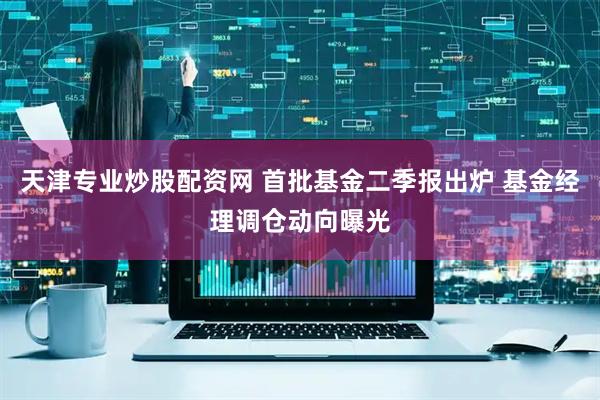 天津专业炒股配资网 首批基金二季报出炉 基金经理调仓动向曝光