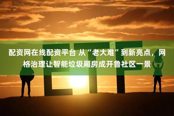 配资网在线配资平台 从“老大难”到新亮点，网格治理让智能垃圾厢房成开鲁社区一景