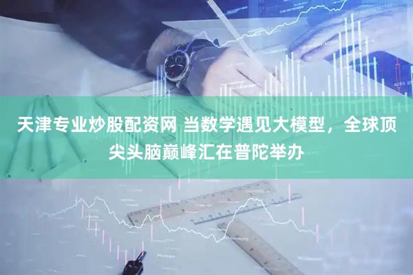天津专业炒股配资网 当数学遇见大模型，全球顶尖头脑巅峰汇在普陀举办