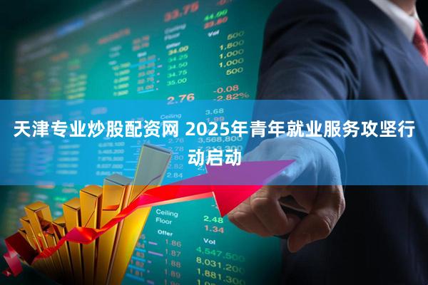 天津专业炒股配资网 2025年青年就业服务攻坚行动启动