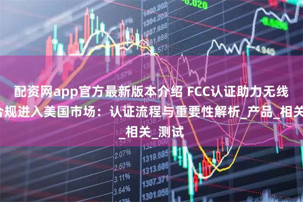配资网app官方最新版本介绍 FCC认证助力无线耳机合规进入美国市场：认证流程与重要性解析_产品_相关_测试