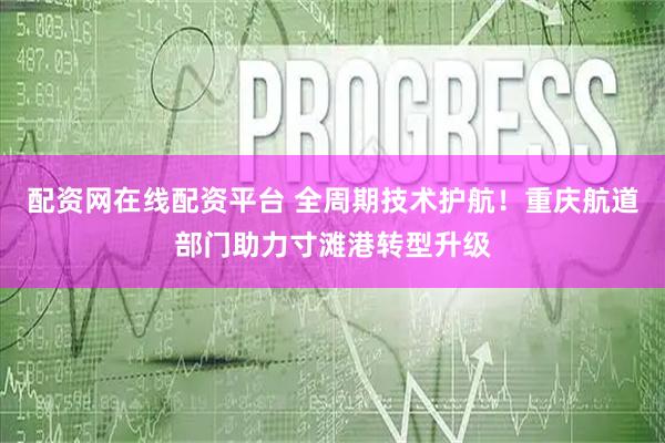 配资网在线配资平台 全周期技术护航！重庆航道部门助力寸滩港转型升级