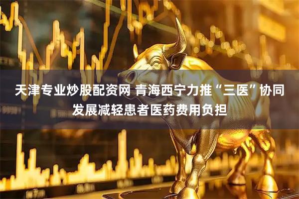 天津专业炒股配资网 青海西宁力推“三医”协同发展减轻患者医药费用负担