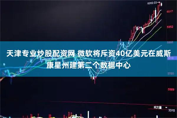 天津专业炒股配资网 微软将斥资40亿美元在威斯康星州建第二个数据中心