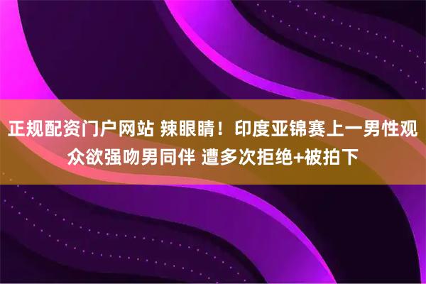 正规配资门户网站 辣眼睛!印度亚锦赛上一男性观众欲强吻男同伴 遭多次拒绝+被拍下