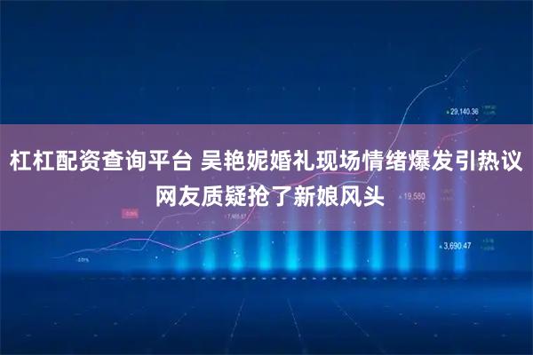 杠杠配资查询平台 吴艳妮婚礼现场情绪爆发引热议 网友质疑抢了新娘风头