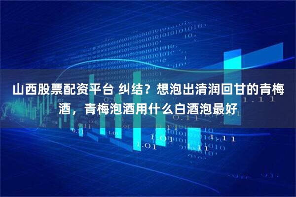 山西股票配资平台 纠结？想泡出清润回甘的青梅酒，青梅泡酒用什么白酒泡最好