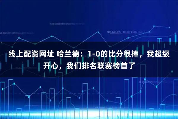 线上配资网址 哈兰德：1-0的比分很棒，我超级开心，我们排名联赛榜首了