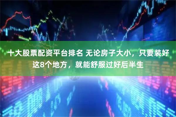 十大股票配资平台排名 无论房子大小，只要装好这8个地方，就能舒服过好后半生