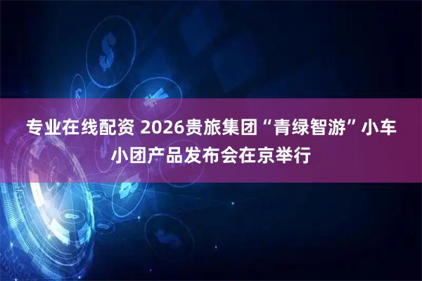 专业在线配资 2026贵旅集团“青绿智游”小车小团产品发布会在京举行