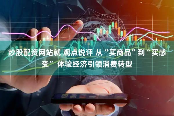 炒股配资网站就 观点锐评 从“买商品”到“买感受” 体验经济引领消费转型