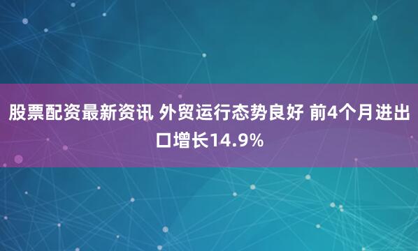 股票配资最新资讯 外贸运行态势良好 前4个月进出口增长14.9%