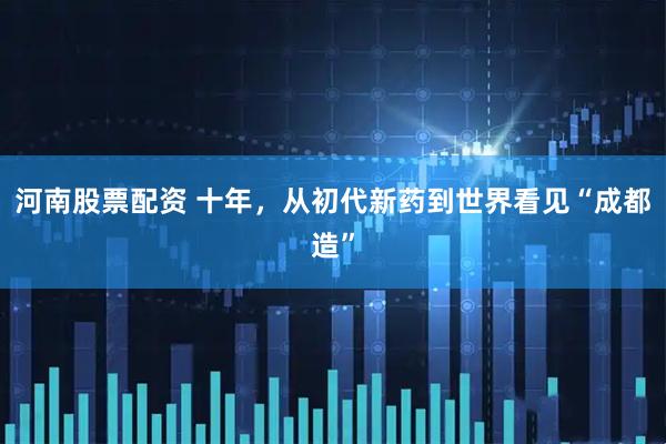 河南股票配资 十年，从初代新药到世界看见“成都造”
