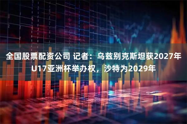 全国股票配资公司 记者：乌兹别克斯坦获2027年U17亚洲杯举办权，沙特为2029年