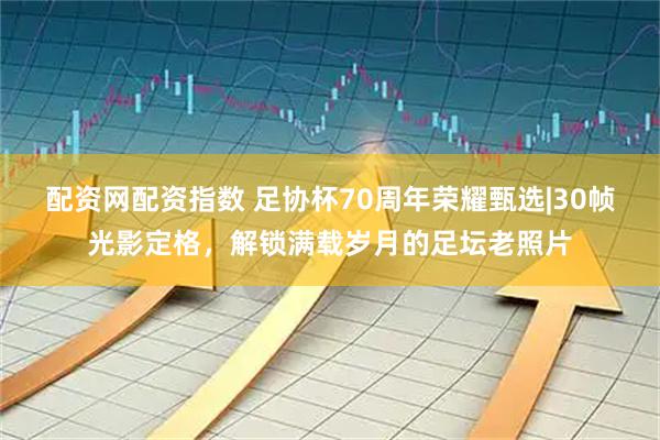 配资网配资指数 足协杯70周年荣耀甄选|30帧光影定格，解锁满载岁月的足坛老照片