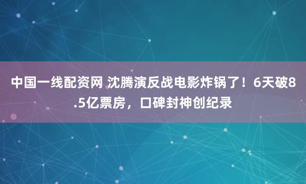 中国一线配资网 沈腾演反战电影炸锅了！6天破8.5亿票房，口碑封神创纪录