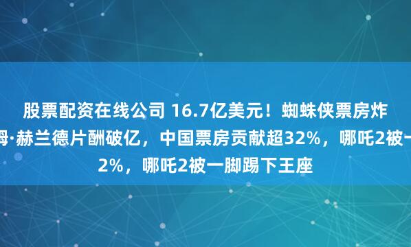 股票配资在线公司 16.7亿美元！蜘蛛侠票房炸裂全球，汤姆·赫兰德片酬破亿，中国票房贡献超32%，哪吒2被一脚踢下王座