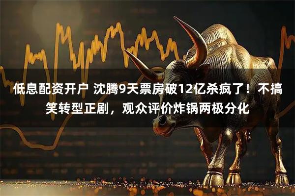 低息配资开户 沈腾9天票房破12亿杀疯了！不搞笑转型正剧，观众评价炸锅两极分化