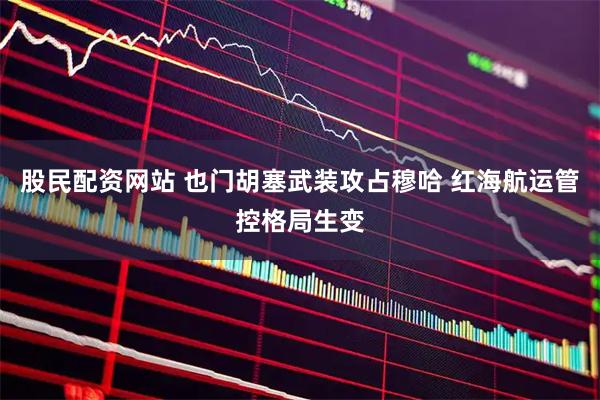 股民配资网站 也门胡塞武装攻占穆哈 红海航运管控格局生变